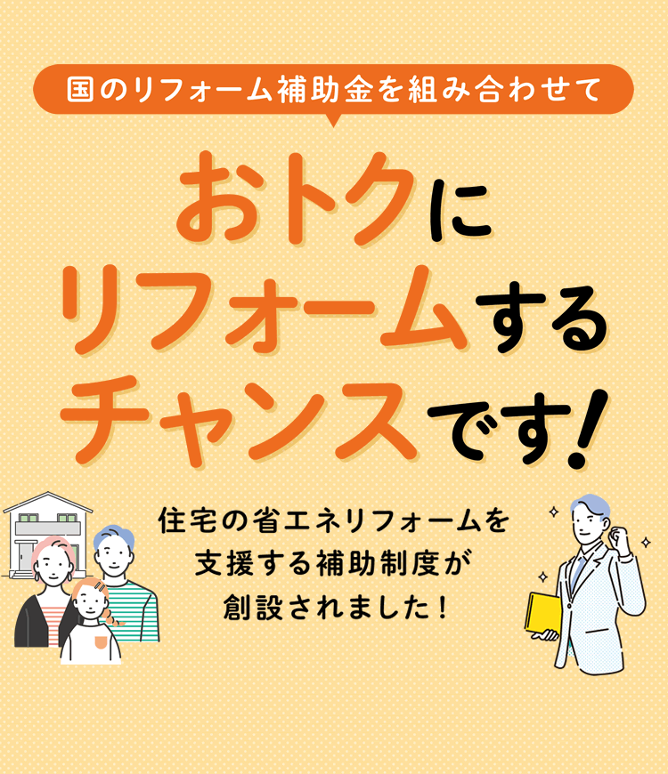 国のリフォーム補助金を組み合わせて　おトクにリフォームするチャンスです！住宅の省エネリフォームを支援する新たな補助制度が創設されました！