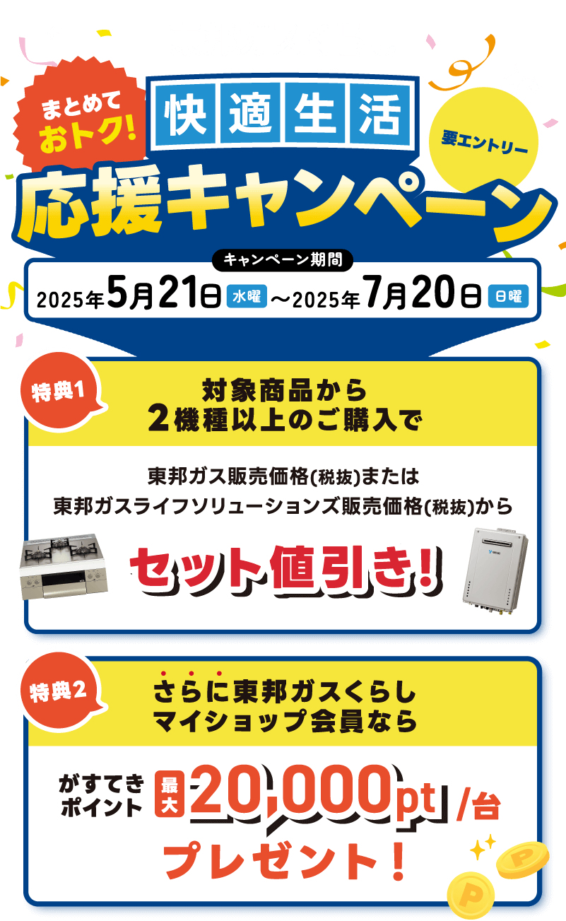 東邦ガスくらし まとめておトク！快適生活応援キャンペーン キャンペーン期間 2025年5月21日水曜〜2025年7月20日日曜 特典1 対象商品から2機種以上のご購入で東邦ガス販売価格(税抜)または東邦ガスライフソリューションズ販売価格(税抜)からセット値引き! 特典2 さらに東邦ガスくらしマイショップ会員ならがすてきポイント最大20,000pt/台プレゼント！