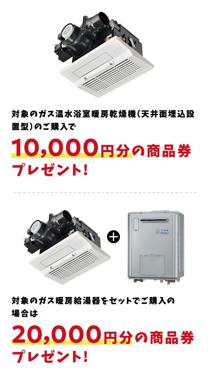 対象のガス温水浴室暖房乾燥機（天井面埋込設置型）のご購入で10,000円分の商品券プレゼント! 対象のガス暖房給湯器をセットでご購入の場合は20,000円分の商品券プレゼント!