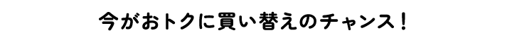 今がおトクに買い替えのチャンス！