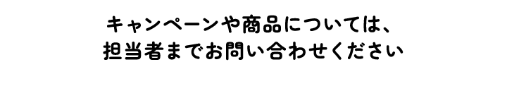 キャンペーンや商品については、担当者までお問い合わせください