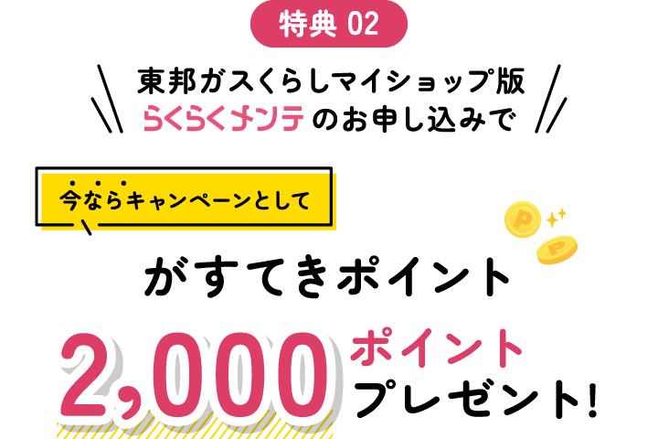 特典 02 東邦ガスくらしマイショップ版らくらくメンテのお申し込みで今ならキャンペーンとしてがすてきポイント2,000ポイントプレゼント!