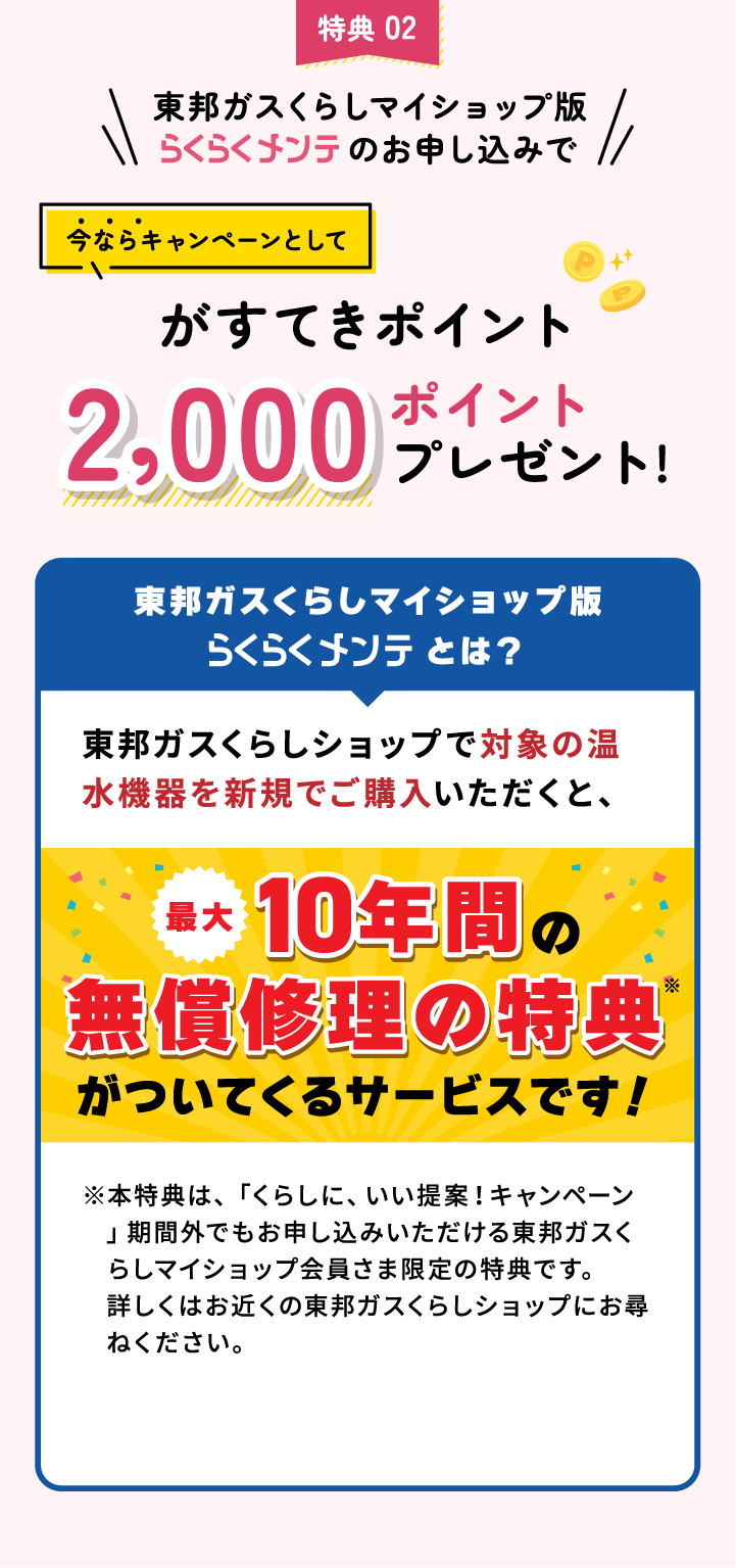 特典 02 東邦ガスくらしマイショップ版らくらくメンテのお申し込みで今ならキャンペーンとしてがすてきポイント2,000ポイントプレゼント!