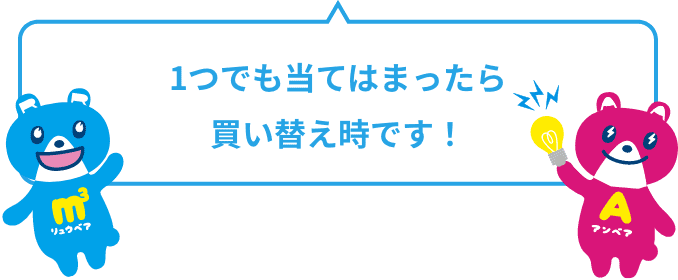 1つでも当てはまったら買い替え時です！