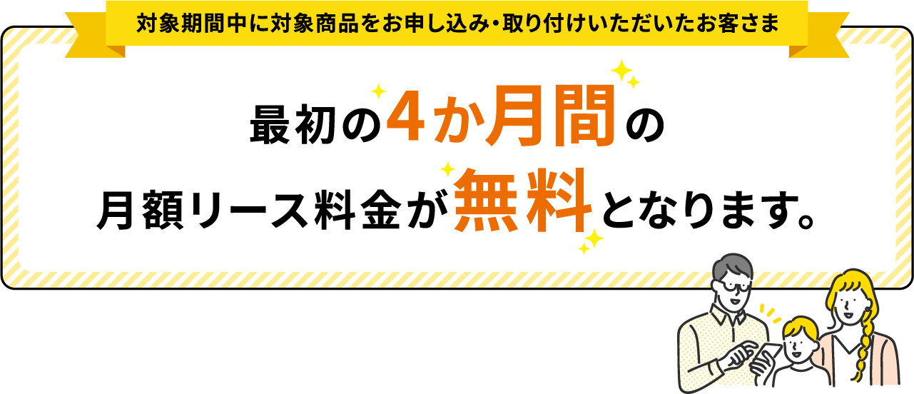 対象期間中に対象商品を取付いただいたお客さま最初の4ヵ月間の月額リース料金が無料となります。