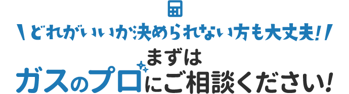 どれがいいか決められない方も大丈夫！まずはガスのプロにご相談ください！