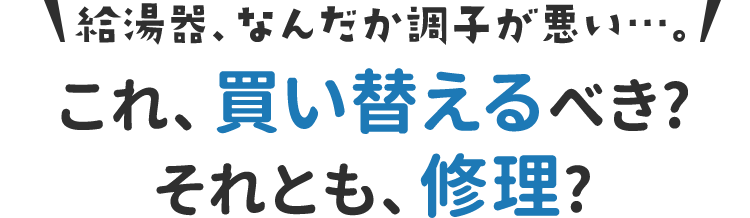 給湯器、なんだか調子が悪い…。これ、買い替えるべき?それとも、修理?