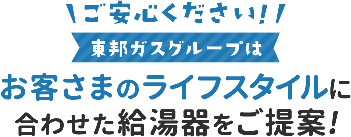 ご安心ください!東邦ガスグループはお客さまのライフスタイルに合わせた給湯器をご提案!